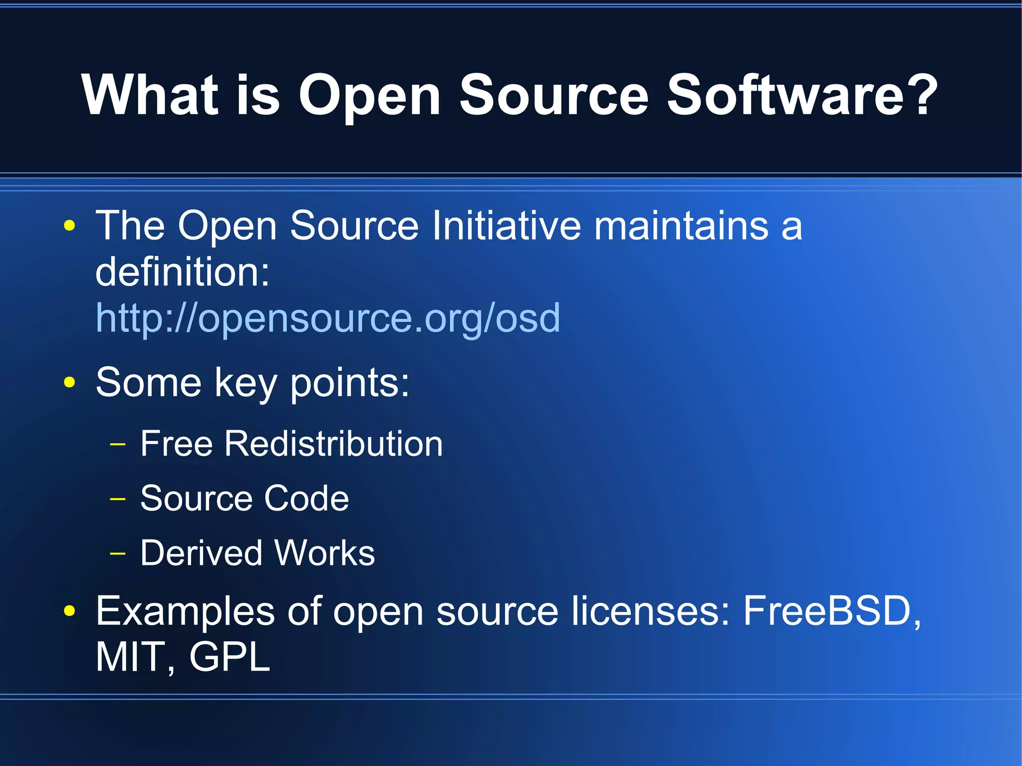 What is Open Source Software?

●   The Open Source Initiative maintains a
    definition:
    http://opensource.org/osd
●   Some key points:
    –   Free Redistribution
    –   Source Code
    –   Derived Works
●   Examples of open source licenses: FreeBSD,
    MIT, GPL
 
