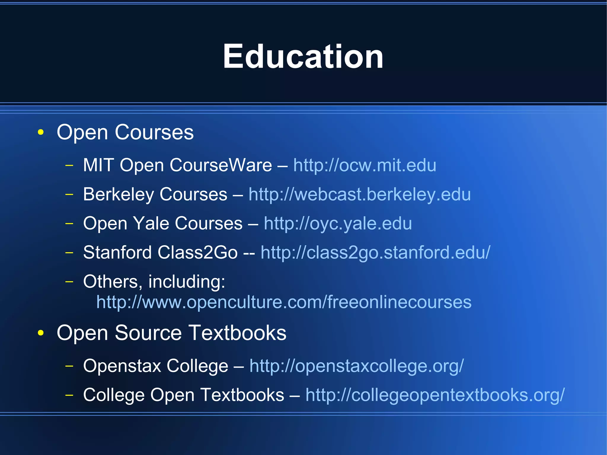 Education
●   Open Courses
    –   MIT Open CourseWare – http://ocw.mit.edu
    –   Berkeley Courses – http://webcast.berkeley.edu
    –   Open Yale Courses – http://oyc.yale.edu
    –   Stanford Class2Go -- http://class2go.stanford.edu/
    –   Others, including:
         http://www.openculture.com/freeonlinecourses
●   Open Source Textbooks
    –   Openstax College – http://openstaxcollege.org/
    –   College Open Textbooks – http://collegeopentextbooks.org/
 
