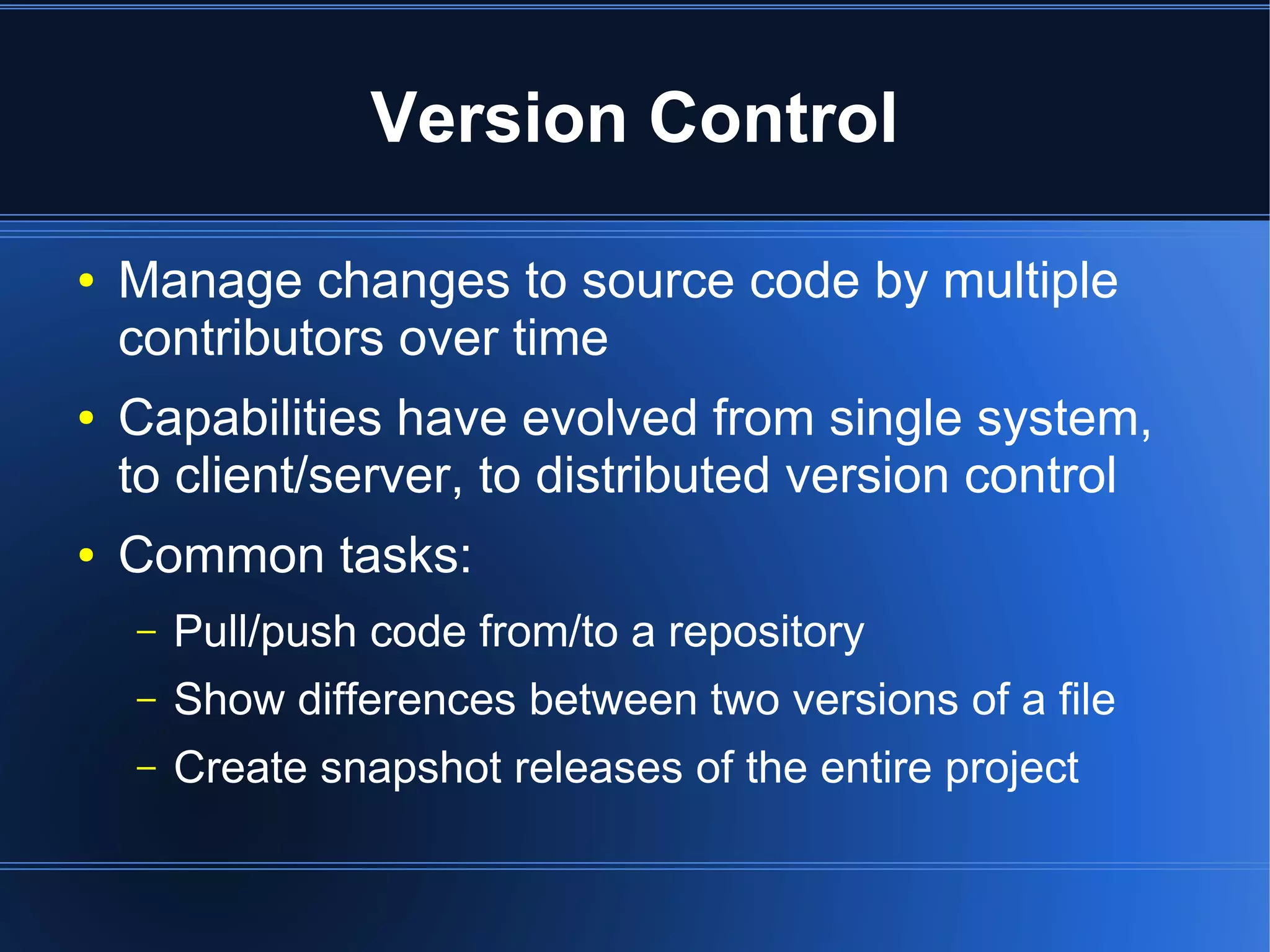 Version Control

●   Manage changes to source code by multiple
    contributors over time
●   Capabilities have evolved from single system,
    to client/server, to distributed version control
●   Common tasks:
    –   Pull/push code from/to a repository
    –   Show differences between two versions of a file
    –   Create snapshot releases of the entire project
 
