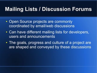 Mailing Lists / Discussion Forums

●   Open Source projects are commonly
    coordinated by email/web discussions
●   Can have different mailing lists for developers,
    users and announcements
●   The goals, progress and culture of a project are
    are shaped and conveyed by these discussions
 