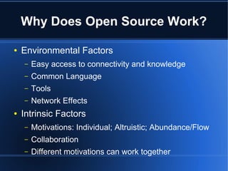 Why Does Open Source Work?

●   Environmental Factors
    –   Easy access to connectivity and knowledge
    –   Common Language
    –   Tools
    –   Network Effects
●   Intrinsic Factors
    –   Motivations: Individual; Altruistic; Abundance/Flow
    –   Collaboration
    –   Different motivations can work together
 
