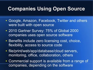 Companies Using Open Source

●   Google, Amazon, Facebook, Twitter and others
    were built with open source
●   2010 Gartner Survey: 75% of Global 2000
    companies uses open source software
●   Benefits include zero licensing cost, choice,
    flexibility, access to source code
●   file/print/web/app/database/cloud servers,
    monitoring, office, collaboration, others
●   Commercial support is available from a range of
    companies, depending on the software
 