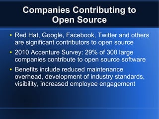 Companies Contributing to
           Open Source
●   Red Hat, Google, Facebook, Twitter and others
    are significant contributors to open source
●   2010 Accenture Survey: 29% of 300 large
    companies contribute to open source software
●   Benefits include reduced maintenance
    overhead, development of industry standards,
    visibility, increased employee engagement
 
