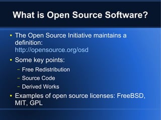 What is Open Source Software?

●   The Open Source Initiative maintains a
    definition:
    http://opensource.org/osd
●   Some key points:
    –   Free Redistribution
    –   Source Code
    –   Derived Works
●   Examples of open source licenses: FreeBSD,
    MIT, GPL
 
