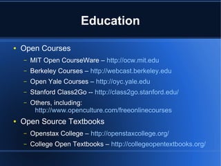 Education
●   Open Courses
    –   MIT Open CourseWare – http://ocw.mit.edu
    –   Berkeley Courses – http://webcast.berkeley.edu
    –   Open Yale Courses – http://oyc.yale.edu
    –   Stanford Class2Go -- http://class2go.stanford.edu/
    –   Others, including:
         http://www.openculture.com/freeonlinecourses
●   Open Source Textbooks
    –   Openstax College – http://openstaxcollege.org/
    –   College Open Textbooks – http://collegeopentextbooks.org/
 
