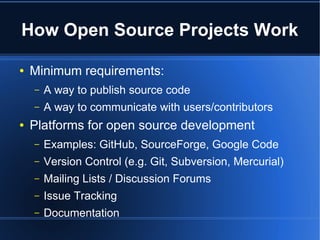How Open Source Projects Work

●   Minimum requirements:
    –   A way to publish source code
    –   A way to communicate with users/contributors
●   Platforms for open source development
    –   Examples: GitHub, SourceForge, Google Code
    –   Version Control (e.g. Git, Subversion, Mercurial)
    –   Mailing Lists / Discussion Forums
    –   Issue Tracking
    –   Documentation
 