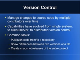 Version Control

●   Manage changes to source code by multiple
    contributors over time
●   Capabilities have evolved from single system,
    to client/server, to distributed version control
●   Common tasks:
    –   Pull/push code from/to a repository
    –   Show differences between two versions of a file
    –   Create snapshot releases of the entire project
 