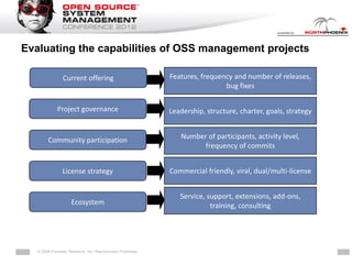 Evaluating the capabilities of OSS management projects

                Current offering                              Features, frequency and number of releases,
                                                                               bug fixes

             Project governance                               Leadership, structure, charter, goals, strategy


        Community participation                                     Number of participants, activity level,
                                                                          frequency of commits


                License strategy                              Commercial friendly, viral, dual/multi-license


                                                                    Service, support, extensions, add-ons,
                     Ecosystem                                                training, consulting




   © 2009 Forrester Research, Inc. Reproduction Prohibited   … more than software
 