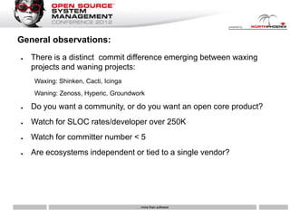 General observations:
●   There is a distinct commit difference emerging between waxing
    projects and waning projects:
    Waxing: Shinken, Cacti, Icinga
    Waning: Zenoss, Hyperic, Groundwork

●   Do you want a community, or do you want an open core product?
●   Watch for SLOC rates/developer over 250K
●   Watch for committer number < 5
●   Are ecosystems independent or tied to a single vendor?




                                     … more than software
 