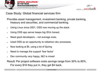 Case Study: Global financial services firm
Provides asset management, investment banking, private banking,
  treasury and securities, and commercial banking.
●   Using Linux since 2001, OSS now moving up the stack.
●   Using OSS app server keeps big ISVs honest.
●   Need good developers – not average ones.
●   Used OSS as an opportunity to refashion dev processes.
●   Now looking at BI, using a lot of Spring
●   Need to manage the support „fear factor‟
●   Dev community very happy, I&O is mixed

Result: Per project software costs savings range from 30% to 80%.
  For every $10 they put in, they get $4 back.
                                      … more than software
 