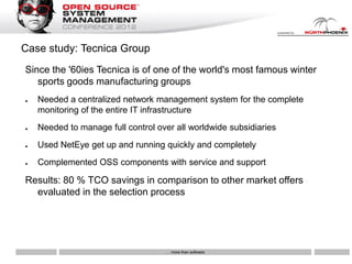 Case study: Tecnica Group
Since the '60ies Tecnica is of one of the world's most famous winter
   sports goods manufacturing groups
●   Needed a centralized network management system for the complete
    monitoring of the entire IT infrastructure
●   Needed to manage full control over all worldwide subsidiaries
●   Used NetEye get up and running quickly and completely
●   Complemented OSS components with service and support

Results: 80 % TCO savings in comparison to other market offers
  evaluated in the selection process




                                    … more than software
 