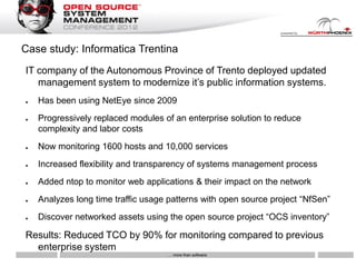 Case study: Informatica Trentina
IT company of the Autonomous Province of Trento deployed updated
   management system to modernize it‟s public information systems.
●   Has been using NetEye since 2009
●   Progressively replaced modules of an enterprise solution to reduce
    complexity and labor costs
●   Now monitoring 1600 hosts and 10,000 services
●   Increased flexibility and transparency of systems management process
●   Added ntop to monitor web applications & their impact on the network
●   Analyzes long time traffic usage patterns with open source project “NfSen”
●   Discover networked assets using the open source project “OCS inventory”

Results: Reduced TCO by 90% for monitoring compared to previous
  enterprise system
                                    … more than software
 