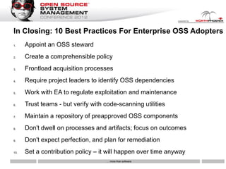 In Closing: 10 Best Practices For Enterprise OSS Adopters
1.    Appoint an OSS steward
2.    Create a comprehensible policy
3.    Frontload acquisition processes
4.    Require project leaders to identify OSS dependencies
5.    Work with EA to regulate exploitation and maintenance
6.    Trust teams - but verify with code-scanning utilities
7.    Maintain a repository of preapproved OSS components
8.    Don't dwell on processes and artifacts; focus on outcomes
9.    Don't expect perfection, and plan for remediation
10.   Set a contribution policy – it will happen over time anyway
                                    … more than software
 