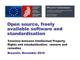 Open source, freely
available software and
standardisation
Tensions between Intellectual Property
Rights and standardisation: reasons and
remedies
Brussels, November 2010
 