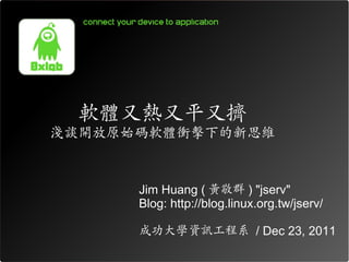 軟體又熱又平又擠
淺談開放原始碼軟體衝擊下的新思維


      Jim Huang ( 黃敬群 ) "jserv"
      Blog: http://blog.linux.org.tw/jserv/

      成功大學資訊工程系 / Dec 23, 2011
 