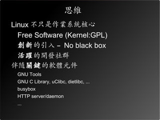 思維
• Linux 不只是作業系統核心
  – Free Software (Kernel:GPL)
  – 創新的引入 – No black box
  – 活躍的開發社群
• 伴隨關鍵的軟體元件
  – GNU Tools
  – GNU C Library, uClibc, dietlibc, ...
  – busybox
  – HTTP server/daemon
  – ...
 