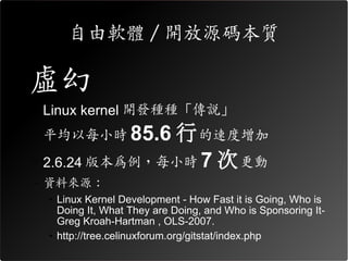 自由軟體 / 開放源碼本質

•虛幻
– Linux kernel 開發種種「傳說」
– 平均以每小時 85.6  行 的速度增加
– 2.6.24 版本為例，每小時 7 次 更動
– 資料來源：
 • Linux Kernel Development - How Fast it is Going, Who is
   Doing It, What They are Doing, and Who is Sponsoring It-
   Greg Kroah-Hartman , OLS-2007.
 • http://tree.celinuxforum.org/gitstat/index.php
 