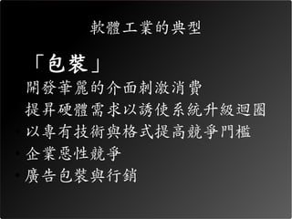軟體工業的典型

• 「包裝」
• 開發華麗的介面刺激消費
• 提昇硬體需求以誘使系統升級迴圈
• 以專有技術與格式提高競爭門檻
• 企業惡性競爭
• 廣告包裝與行銷
 
