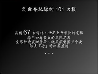 創世界紀錄的 101 大樓



具備   67 台電梯，世界上升最快的電梯
   採用世界最大的風阻尼器
坐落於地震斷層帶、颱風頻繁區正中央
    師法「竹」的剛柔並濟
          ...
 