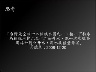 思考



「台灣是全球十八個缺水國之一，按一下抽水
 馬桶就用掉九至十二公升水，洗一次衣服要
  用掉卅幾公升水，用水要儘量節省」
      馬總統 , 2008-12-20
 