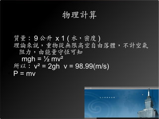 物理計算

• 質量： 9 公升 x 1 ( 水，密度 )
• 理論來說，重物從無限高空自由落體，不計空氣
   阻力，由能量守恆可知
  – mgh = ½ mv²
• 所以： v² = 2gh v = 98.99(m/s)
• P = mv
 