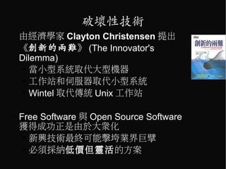 破壞性技術
–   由經濟學家 Clayton Christensen 提出
–   《創新的兩難》 (The Innovator's
    Dilemma)
    ●
       當小型系統取代大型機器
    ●
       工作站和伺服器取代小型系統
    ●
       Wintel 取代傳統 Unix 工作站

–   Free Software 與 Open Source Software
    獲得成功正是由於大眾化
     ●
       新興技術最終可能擊垮業界巨擘
     ●
       必須採納低價但靈活的方案
 