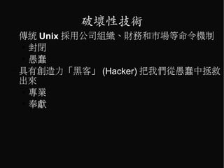 破壞性技術
–   傳統 Unix 採用公司組織、財務和市場等命令機制
    ●
      封閉
    ●
      愚蠢
–   具有創造力「黑客」 (Hacker) 把我們從愚蠢中拯救
    出來
    ●
      專業
    ●
      奉獻
 
