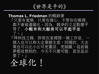 《世界是平的》
–   Thomas L. Friedman 的暢銷書
     「只要有寬頻，只要有雄心，不管你在哪裡，
      都不會被邊緣化。因為，競爭的立足點變平
      等了，小蝦米和大鯨魚可以平起平坐
      了。」
     「拜科技之賜，即使在家裡開一個工作室，一
      個人也可以和大企業搶生意。同樣的，大企
      業也可以比小公司更靈活，更細膩。從前做
      夢都沒想到的，今天不只變可能，甚至是必
      要了。」

    全球化！
 
