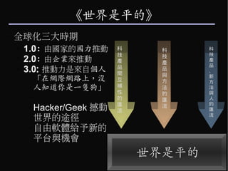 《世界是平的》
–   全球化三大時期
    ➢
      1.0: 由國家的國力推動        科     科     科
                                       技
                           技     技
    ➢
      2.0: 由企業來推動          產     產
                                       產
                                       品
    ➢
      3.0: 推動力是來自個人        品
                           間
                                 品
                                 與
                                       、
      –   「在網際網路上，沒        互     方
                                       新
                                       方
          人知道你是一隻狗」        補
                           性
                                 法     法
                                 的     與
      –                    的     匯     人
                           匯           的
      – Hacker/Geek   撼動   流
                                 流
                                       匯
                                       流
        世界的途徑
      – 自由軟體給予新的
        平台與機會
                               世界是平的
 
