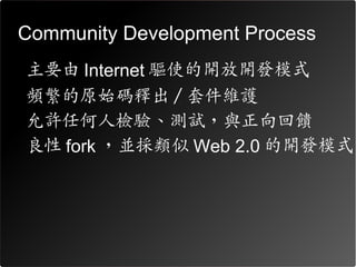 Community Development Process
•   主要由 Internet 驅使的開放開發模式
•   頻繁的原始碼釋出 / 套件維護
•   允許任何人檢驗、測試，與正向回饋
•   良性 fork ，並採類似 Web 2.0 的開發模式
 