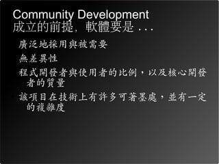 Community Development
成立的前提，軟體要是 ...
• 廣泛地採用與被需要
• 無差異性
• 程式開發者與使用者的比例，以及核心開發
   者的質量
• 該項目在技術上有許多可著墨處，並有一定
   的複雜度
 
