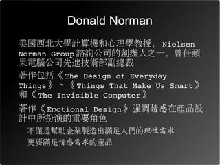 Donald Norman
• 美國西北大學計算機和心理學教授， Nielsen 
  Norman Group 諮詢公司的創辦人之一，曾任蘋
  果電腦公司先進技術部副總裁
• 著作包括《 The Design of Everyday 
  Things 》、《 Things That Make Us Smart 》
  和《 The Invisible Computer 》
• 著作《 Emotional Design 》強調情感在產品設
  計中所扮演的重要角色
  – 不僅是幫助企業製造出滿足人們的理性需求
  – 更要滿足情感需求的產品
 