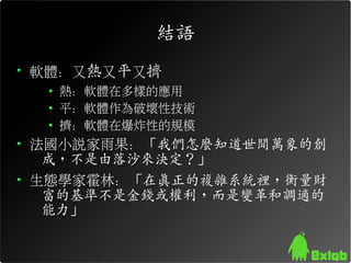 結語
軟體：又熱又平又擠
  熱：軟體在多樣的應用
  平：軟體作為破壞性技術
  擠：軟體在爆炸性的規模
法國小說家雨果：「我們怎麼知道世間萬象的創
 成，不是由落沙來決定？」
生態學家霍林：「在真正的複雜系統裡，衡量財
 富的基準不是金錢或權利，而是變革和調適的
 能力」
 