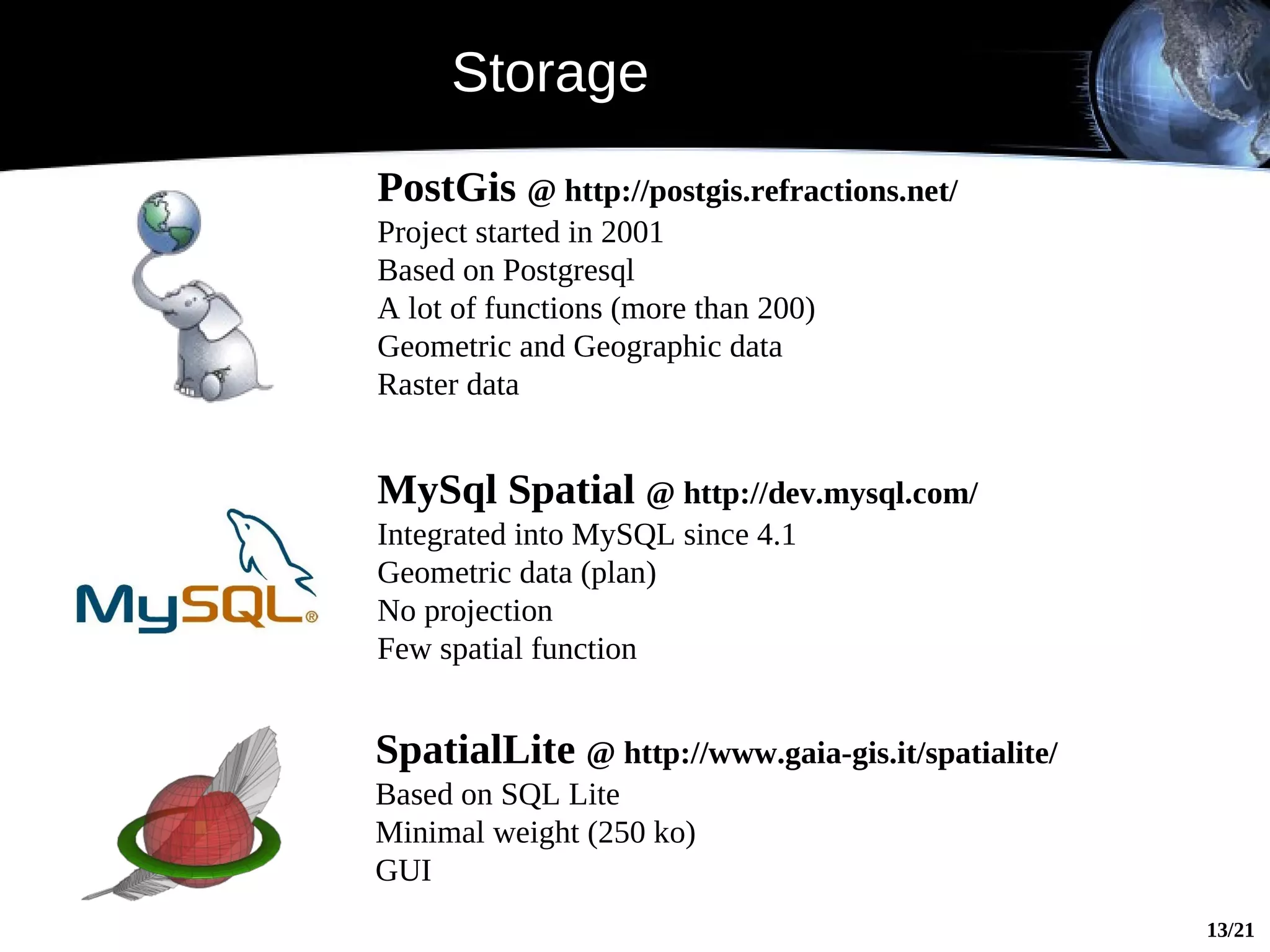 Storage
PostGis @ http://postgis.refractions.net/
Project started in 2001
Based on Postgresql
A lot of functions (more than 200)
Geometric and Geographic data
Raster data


MySql Spatial @ http://dev.mysql.com/
Integrated into MySQL since 4.1
Geometric data (plan)
No projection
Few spatial function


SpatialLite @ http://www.gaia-gis.it/spatialite/
Based on SQL Lite
Minimal weight (250 ko)
GUI
                                                   13/21
 