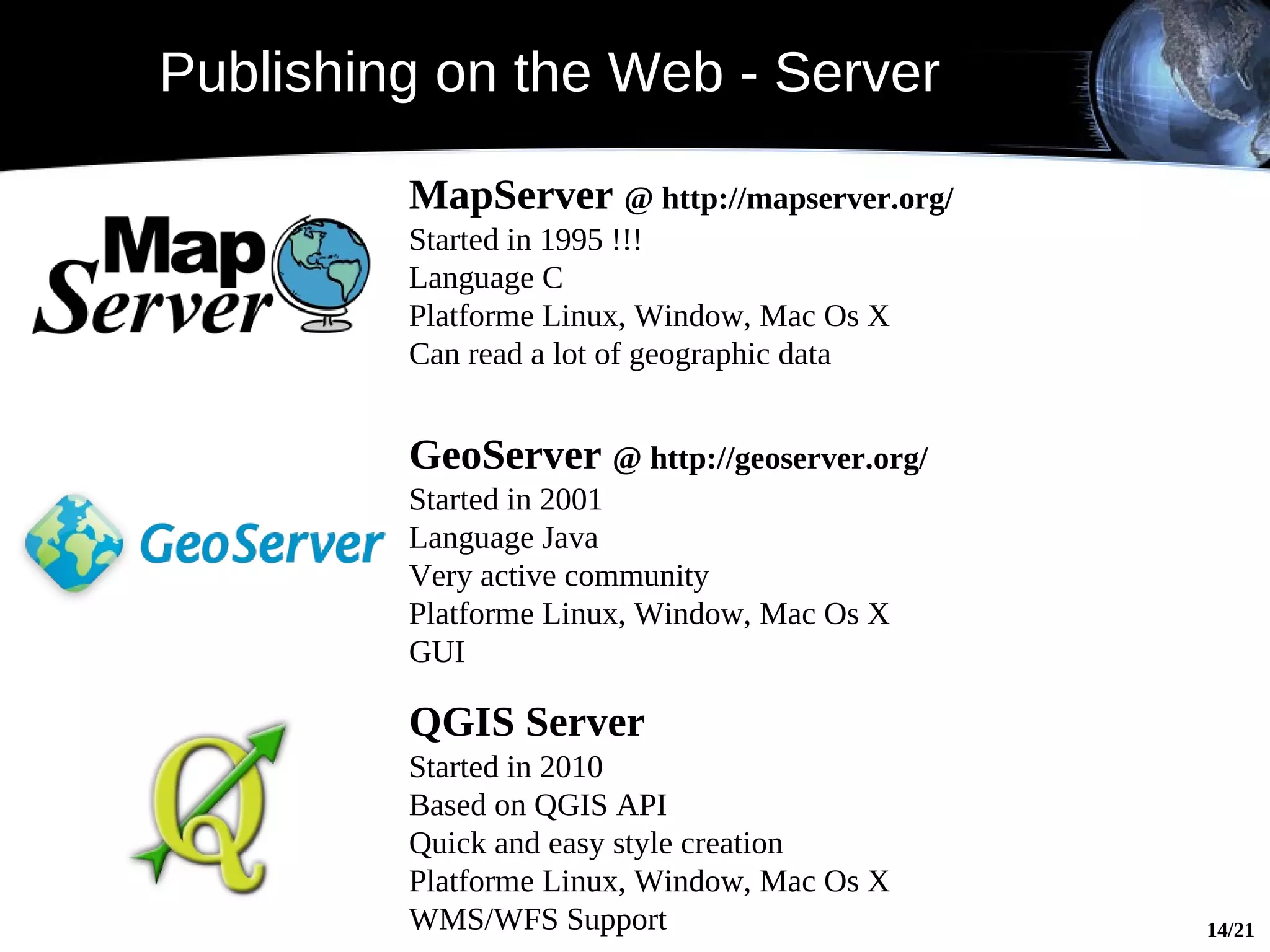 Publishing on the Web - Server

         MapServer @ http://mapserver.org/
         Started in 1995 !!!
         Language C
         Platforme Linux, Window, Mac Os X
         Can read a lot of geographic data


         GeoServer @ http://geoserver.org/
         Started in 2001
         Language Java
         Very active community
         Platforme Linux, Window, Mac Os X
         GUI
              WMS
         QGIS Server
         Started in 2010
         Based on QGIS API
         Quick and easy style creation
         Platforme Linux, Window, Mac Os X
         WMS/WFS Support                     14/21
 