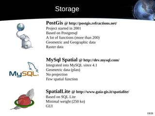 Storage
PostGis @ http://postgis.refractions.net/
Project started in 2001
Based on Postgresql
A lot of functions (more than 200)
Geometric and Geographic data
Raster data


MySql Spatial @ http://dev.mysql.com/
Integrated into MySQL since 4.1
Geometric data (plan)
No projection
Few spatial function


SpatialLite @ http://www.gaia-gis.it/spatialite/
Based on SQL Lite
Minimal weight (250 ko)
GUI
                                                   13/21
 