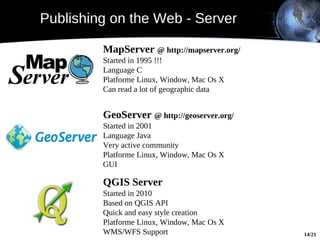 Publishing on the Web - Server

         MapServer @ http://mapserver.org/
         Started in 1995 !!!
         Language C
         Platforme Linux, Window, Mac Os X
         Can read a lot of geographic data


         GeoServer @ http://geoserver.org/
         Started in 2001
         Language Java
         Very active community
         Platforme Linux, Window, Mac Os X
         GUI
              WMS
         QGIS Server
         Started in 2010
         Based on QGIS API
         Quick and easy style creation
         Platforme Linux, Window, Mac Os X
         WMS/WFS Support                     14/21
 