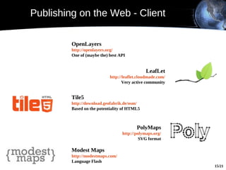 Publishing on the Web - Client

         OpenLayers
         http://openlayers.org/
         One of (maybe the) best API


                                              LeafLet
                            http://leaflet.cloudmade.com/
                                   Very active community


         Tile5
         http://download.geofabrik.de/osm/
         Based on the potentiality of HTML5



                                          PolyMaps
                                  http://polymaps.org/
                                           SVG format

         Modest Maps
         http://modestmaps.com/
         Language Flash
                                                            15/21
 