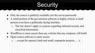 ● Only the source is publicly available; not the server passwords
● A small portion of the government software is highly critical; a small
portion even have a publically-facing interface.
o The law doesn’t apply to systems regarding national security and
classified information
● WordPress is more secure than any website that any company will build.
● Open-source software is more secure
o ...except for openssl, bash and small, unpopular projects … :)
Security
 