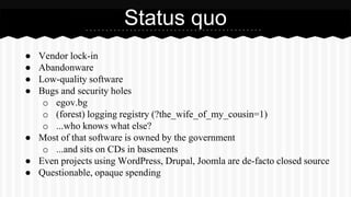 ● Vendor lock-in
● Abandonware
● Low-quality software
● Bugs and security holes
o egov.bg
o (forest) logging registry (?the_wife_of_my_cousin=1)
o ...who knows what else?
● Most of that software is owned by the government
o ...and sits on CDs in basements
● Even projects using WordPress, Drupal, Joomla are de-facto closed source
● Questionable, opaque spending
Status quo
 