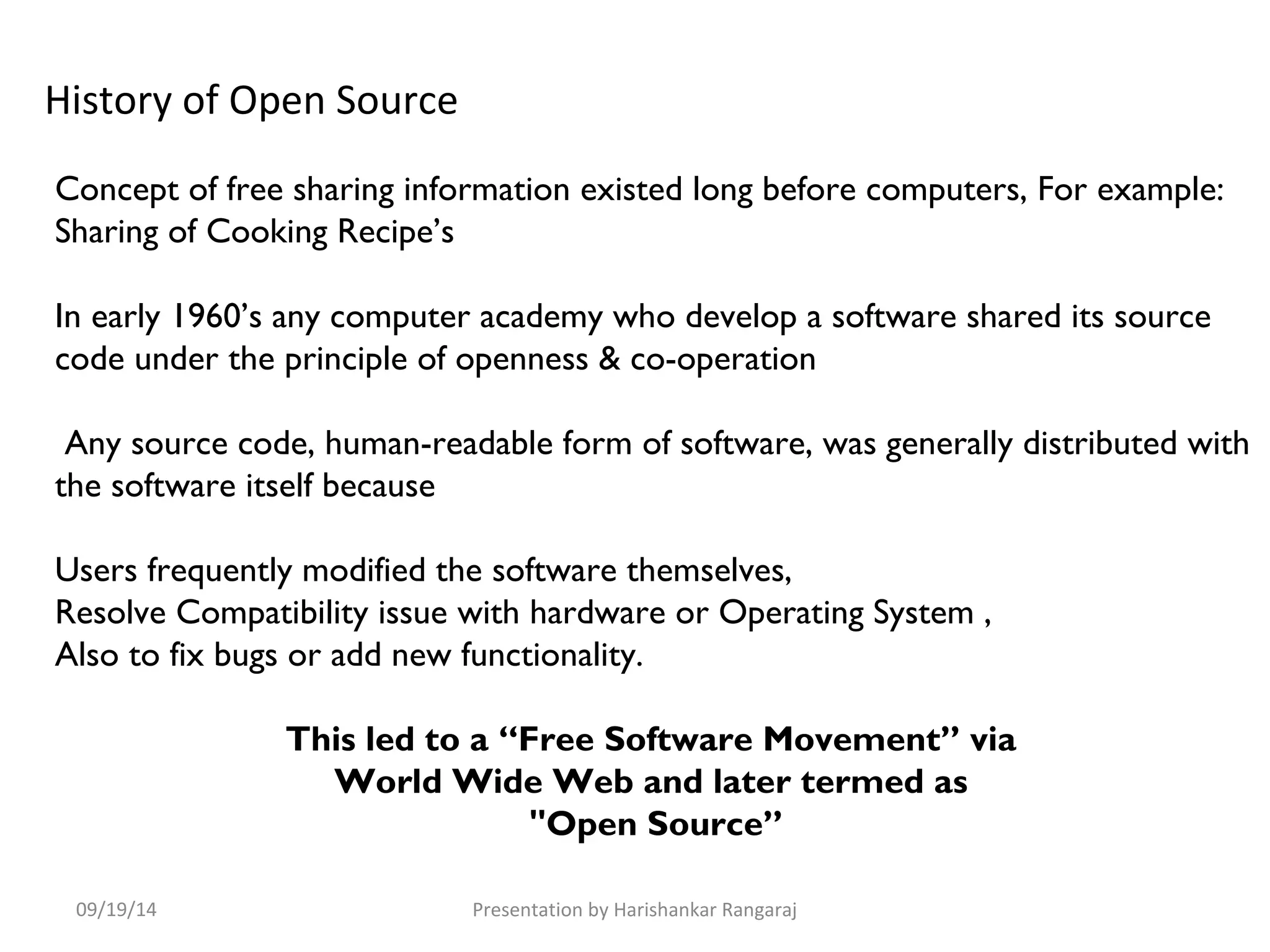 History of Open Source 
Concept of free sharing information existed long before computers, For example: 
Sharing of Cooking Recipe’s 
In early 1960’s any computer academy who develop a software shared its source 
code under the principle of openness & co-operation 
Any source code, human-readable form of software, was generally distributed with 
the software itself because 
Users frequently modified the software themselves, 
Resolve Compatibility issue with hardware or Operating System , 
Also to fix bugs or add new functionality. 
This led to a “Free Software Movement” via 
World Wide Web and later termed as 
"Open Source” 
09/19/14 Presentation by Harishankar Rangaraj 
 