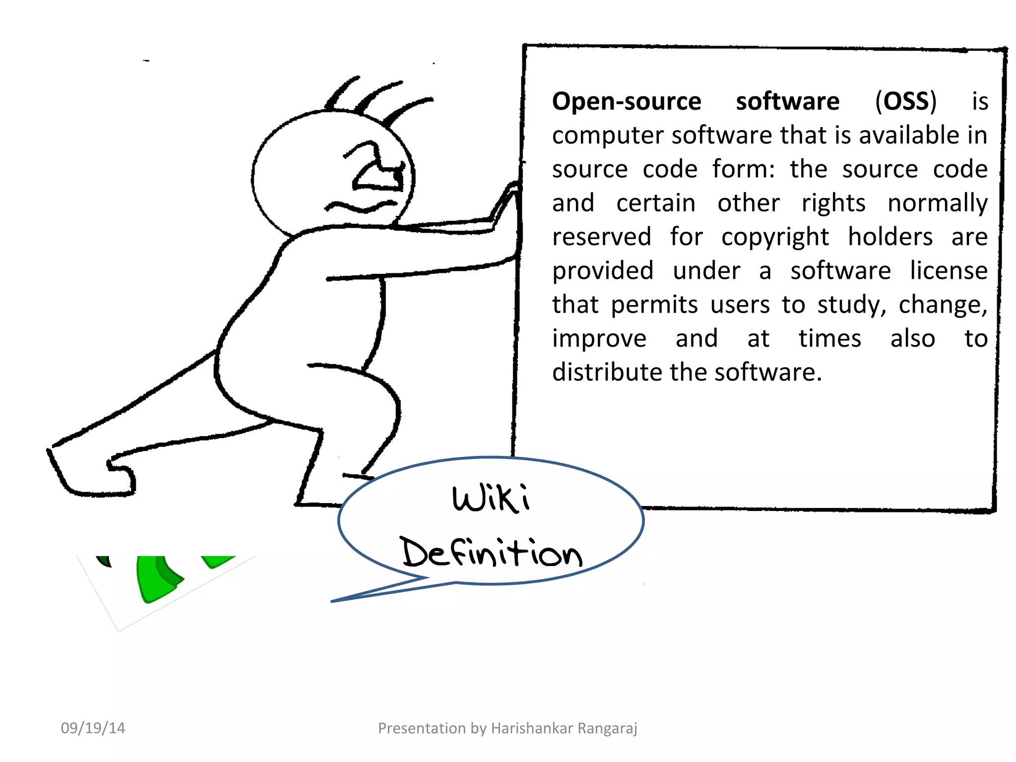 Open-source software (OSS) is 
computer software that is available in 
source code form: the source code 
and certain other rights normally 
reserved for copyright holders are 
provided under a software license 
that permits users to study, change, 
improve and at times also to 
distribute the software. 
Wiki 
Definition 
09/19/14 Presentation by Harishankar Rangaraj 
 