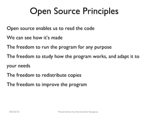 Open Source Principles 
Open source enables us to read the code 
We can see how it’s made 
The freedom to run the program for any purpose 
The freedom to study how the program works, and adapt it to 
your needs 
The freedom to redistribute copies 
The freedom to improve the program 
09/19/14 Presentation by Harishankar Rangaraj 
 