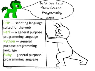 Lets See Few 
Open Source 
Programming 
langs 
PHP — scripting language 
suited for the web 
Perl — a general purpose 
programming language 
Python — general 
purpose programming 
language 
Ruby — general purpose 
programming language 
09/19/14 Presentation by Harishankar Rangaraj 
 