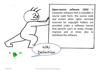 Open-source software (OSS) is 
computer software that is available in 
source code form: the source code 
and certain other rights normally 
reserved for copyright holders are 
provided under a software license 
that permits users to study, change, 
improve and at times also to 
distribute the software. 
Wiki 
Definition 
09/19/14 Presentation by Harishankar Rangaraj 
 