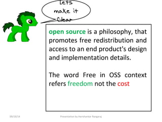 Lets 
make it 
Clear 
open source is a philosophy, that 
promotes free redistribution and 
access to an end product's design 
and implementation details. 
The word Free in OSS context 
refers freedom not the cost 
09/19/14 Presentation by Harishankar Rangaraj 
 