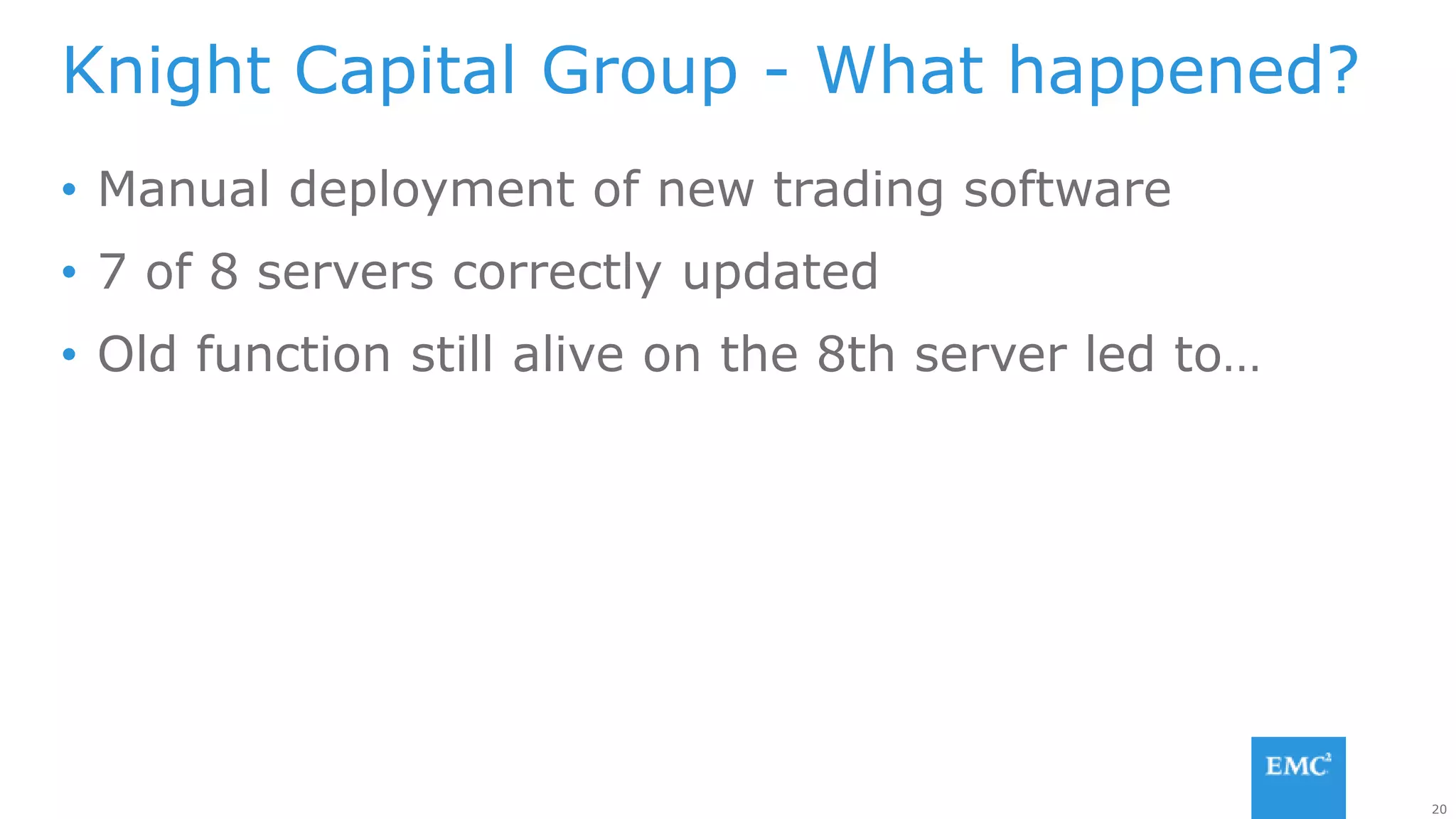 20
• Manual deployment of new trading software
• 7 of 8 servers correctly updated
• Old function still alive on the 8th server led to…
Knight Capital Group - What happened?
 