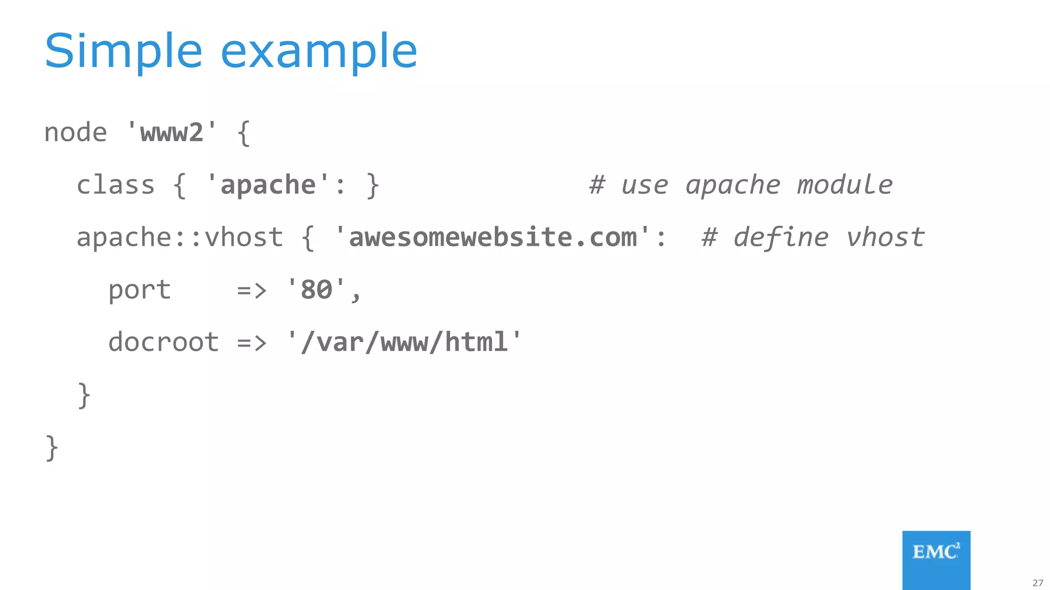 27
node 'www2' {
class { 'apache': } # use apache module
apache::vhost { 'awesomewebsite.com': # define vhost
port => '80',
docroot => '/var/www/html'
}
}
Simple example
 