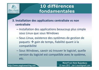 10 différences
                    fondamentales

3. Installation des applications centralisée vs non
   centralisée
    – Installation des applications beaucoup plus simple
      sous Linux que sous Windows
    – Sous Linux, existence des systèmes de gestion de
      paquets gain de temps, fiabilité quant à la
      compatibilité
    – Sous Windows, savoir où trouver le logiciel, quelle
      version du logiciel est compatible avec le système,
      etc.
                                                        10
 
