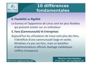 10 différences
                    fondamentales

4. Flexibilité vs Rigidité
Le bureau et l’apparence de Linux sont les plus flexibles
   qui puissent exister sur un ordinateur
5. Fans (Communauté) Vs Entreprises
Aujourd’hui les utilisateurs de Linux sont plus des fans,
   il bénéficie d'une communauté large et variée.
   Windows n’a pas ces fans, mais un bataillon
   d’administrateurs officiels (battage médiatique,
   chiffres trompeurs)

                                                        11
 